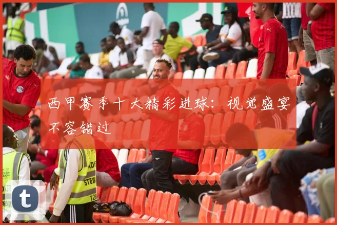 西甲赛季十大精彩进球：视觉盛宴不容错过