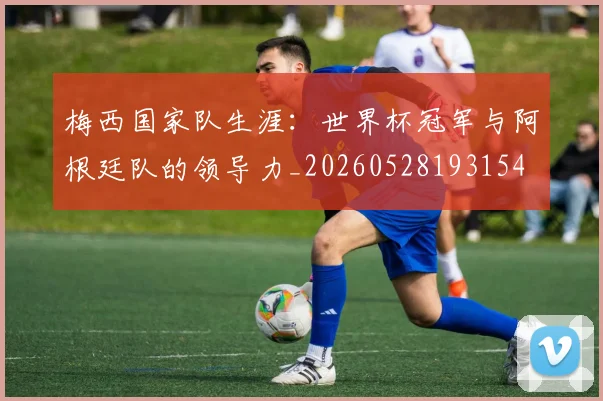 梅西国家队生涯：世界杯冠军与阿根廷队的领导力_20260528193154