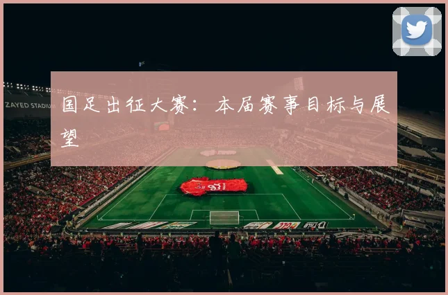 国足出征大赛：本届赛事目标与展望