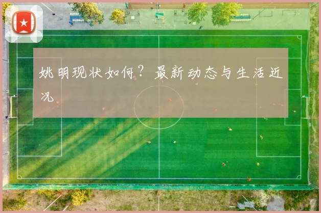 姚明现状如何?最新动态与生活近况