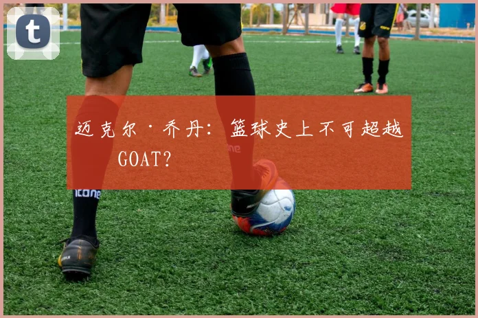 迈克尔·乔丹:篮球史上不可超越的GOAT?