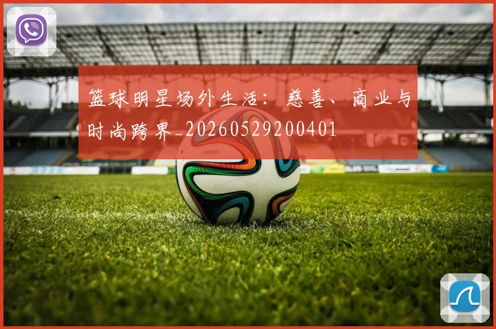 篮球明星场外生活：慈善、商业与时尚跨界_20260529200401