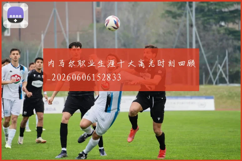 内马尔职业生涯十大高光时刻回顾_20260606152833