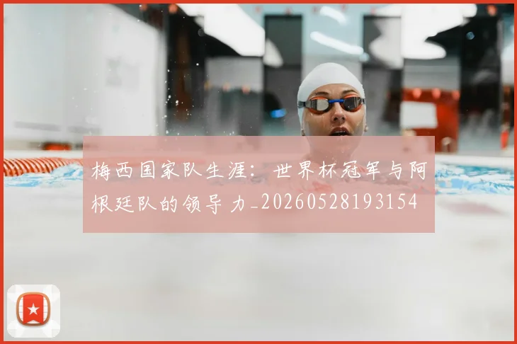 梅西国家队生涯:世界杯冠军与阿根廷队的领导力_20260528193154