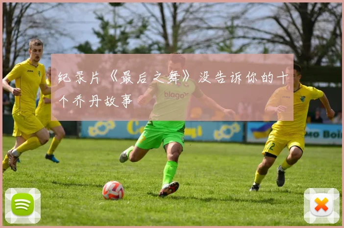 纪录片《最后之舞》没告诉你的十个乔丹故事