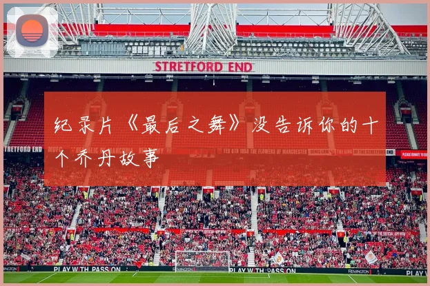 纪录片《最后之舞》没告诉你的十个乔丹故事