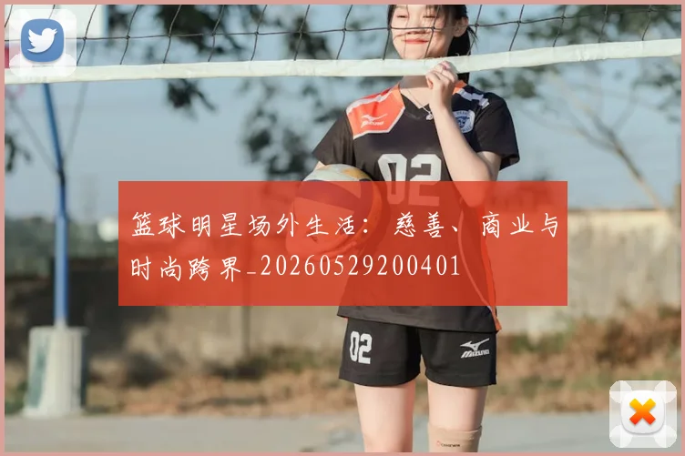 篮球明星场外生活:慈善、商业与时尚跨界_20260529200401