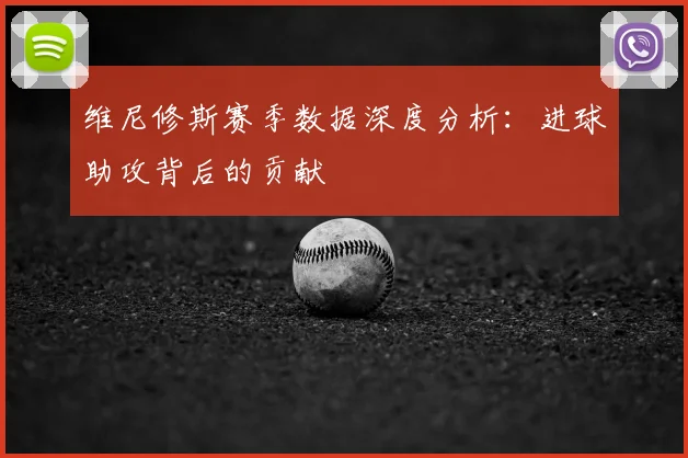 维尼修斯赛季数据深度分析：进球助攻背后的贡献